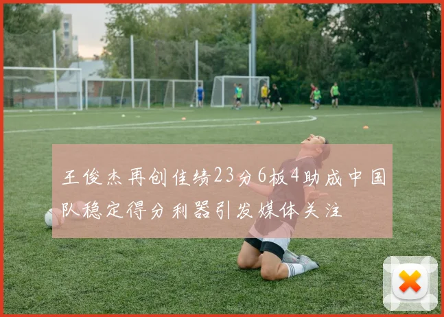 王俊杰再创佳绩23分6板4助成中国队稳定得分利器引发媒体关注