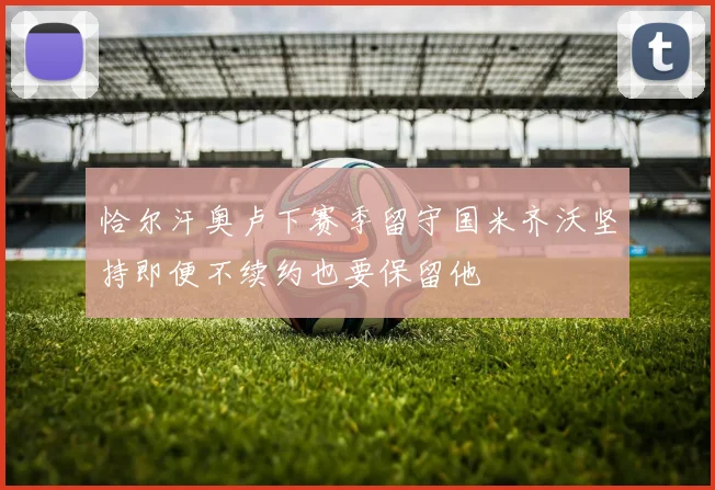 恰尔汗奥卢下赛季留守国米齐沃坚持即便不续约也要保留他