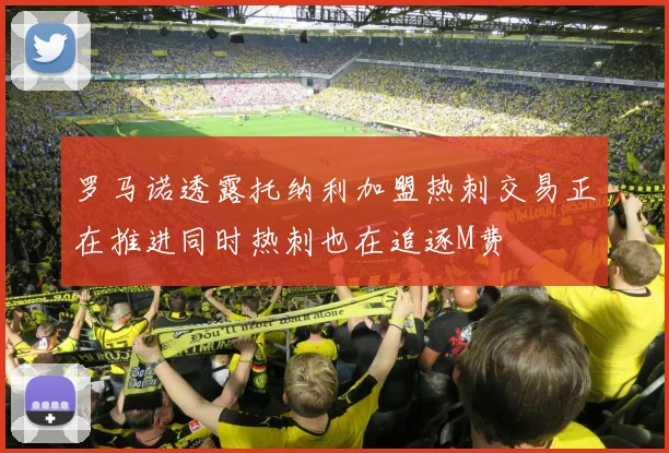 罗马诺透露托纳利加盟热刺交易正在推进同时热刺也在追逐M费