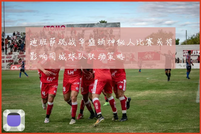 迪班萨观战华盛顿神秘人比赛或将影响同城球队联动策略