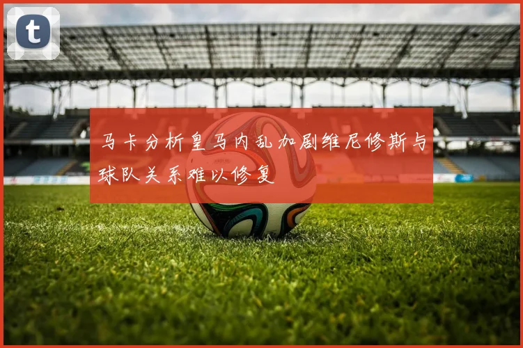 马卡分析皇马内乱加剧维尼修斯与球队关系难以修复