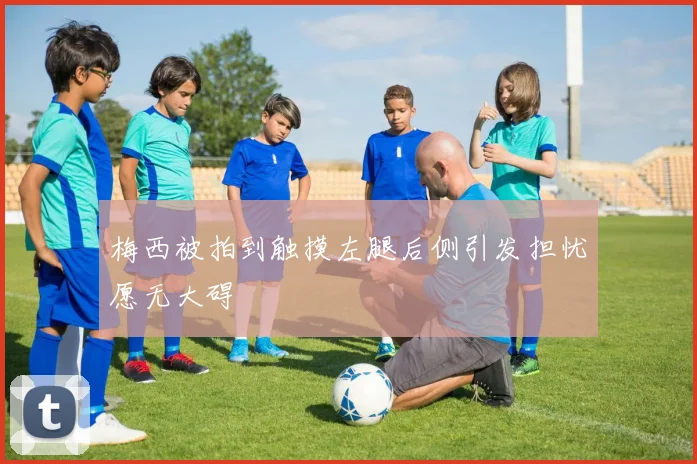 梅西被拍到触摸左腿后侧引发担忧愿无大碍