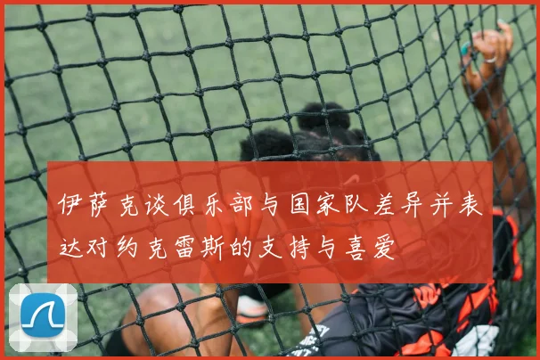 伊萨克谈俱乐部与国家队差异并表达对约克雷斯的支持与喜爱