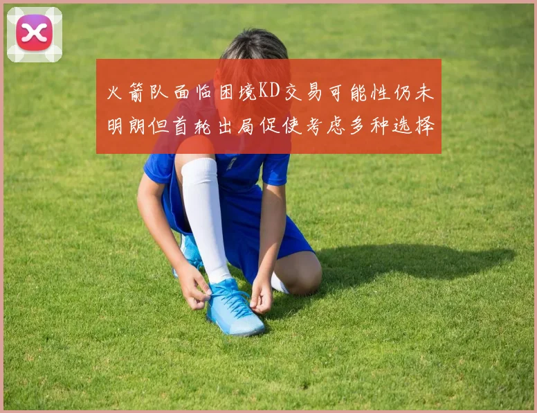 火箭队面临困境KD交易可能性仍未明朗但首轮出局促使考虑多种选择