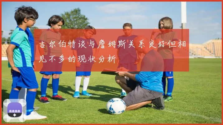 吉尔伯特谈与詹姆斯关系良好但相见不多的现状分析