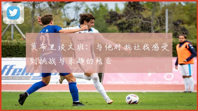 莫布里谈文班：与他对抗让我感受到挑战与乐趣的结合