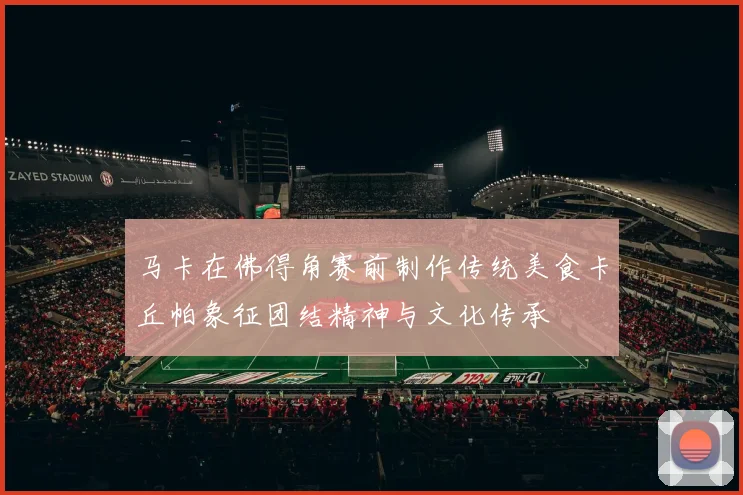 马卡在佛得角赛前制作传统美食卡丘帕象征团结精神与文化传承