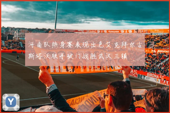 河南队热身赛表现出色艾克拜尔古斯塔沃联手破门战胜武汉三镇