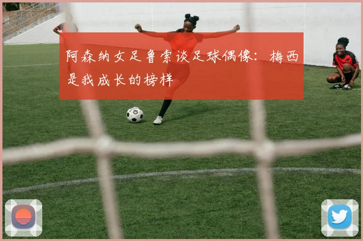 阿森纳女足鲁索谈足球偶像：梅西是我成长的榜样