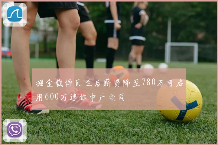掘金裁掉瓦兰后薪资降至780万可启用600万迷你中产合同
