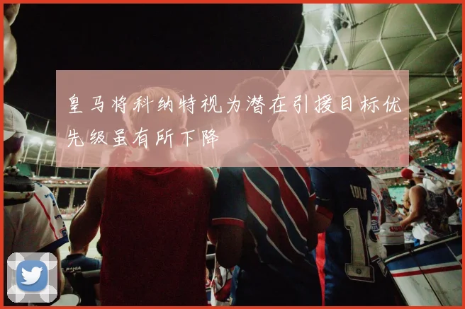 皇马将科纳特视为潜在引援目标优先级虽有所下降