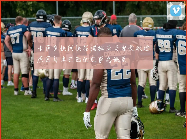卡萨多快问快答揭秘亚马尔受欢迎原因与库巴西的巴萨忠诚度