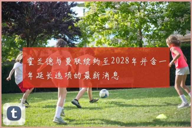 霍兰德与曼联续约至2028年并含一年延长选项的最新消息
