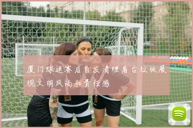 厦门球迷赛后自发清理看台垃圾展现文明风尚和责任感