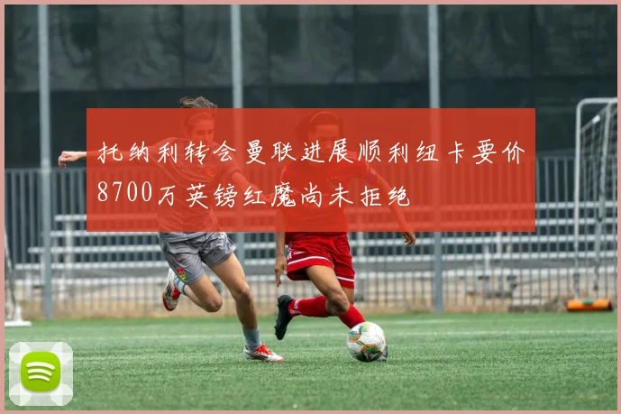 托纳利转会曼联进展顺利纽卡要价8700万英镑红魔尚未拒绝