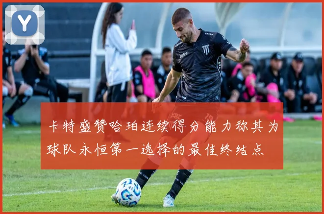 卡特盛赞哈珀连续得分能力称其为球队永恒第一选择的最佳终结点