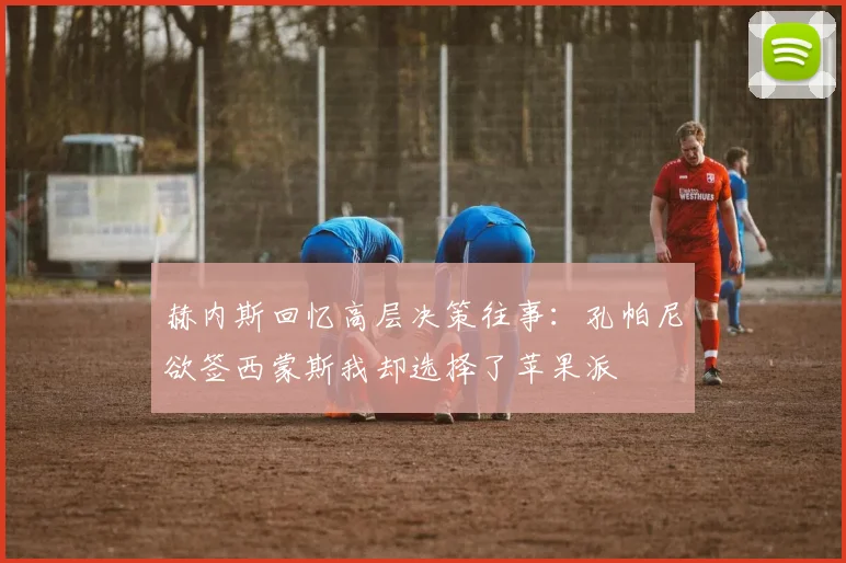 赫内斯回忆高层决策往事：孔帕尼欲签西蒙斯我却选择了苹果派