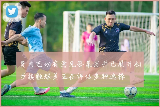 费内巴切有意免签莱万并已展开初步接触球员正在评估多种选择
