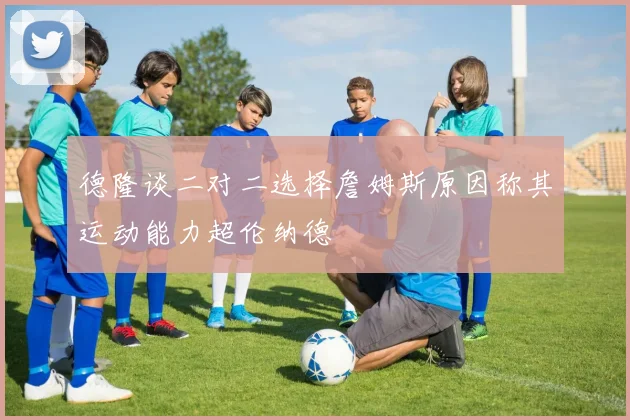 德隆谈二对二选择詹姆斯原因称其运动能力超伦纳德