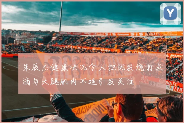 朱辰杰健康状况令人担忧发烧打点滴与大腿肌肉不适引发关注