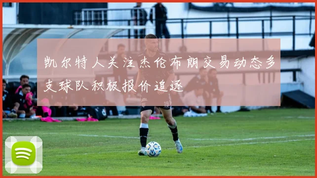 凯尔特人关注杰伦布朗交易动态多支球队积极报价追逐