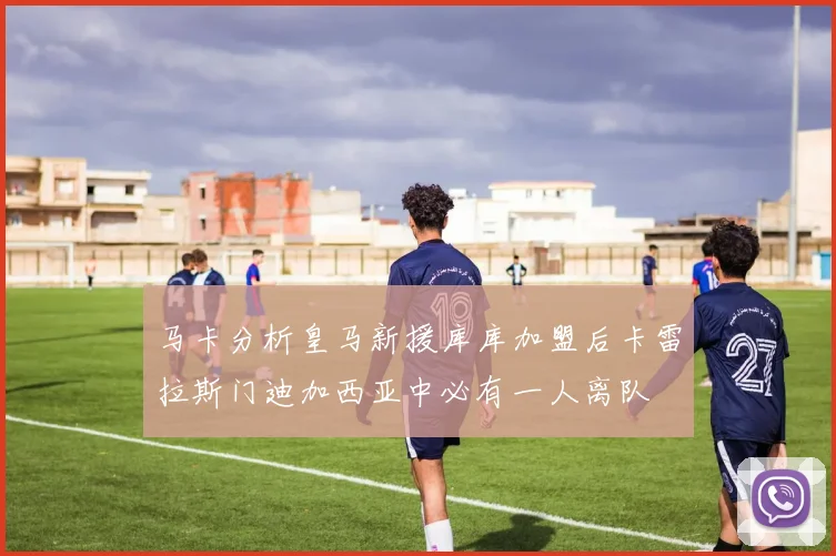 马卡分析皇马新援库库加盟后卡雷拉斯门迪加西亚中必有一人离队