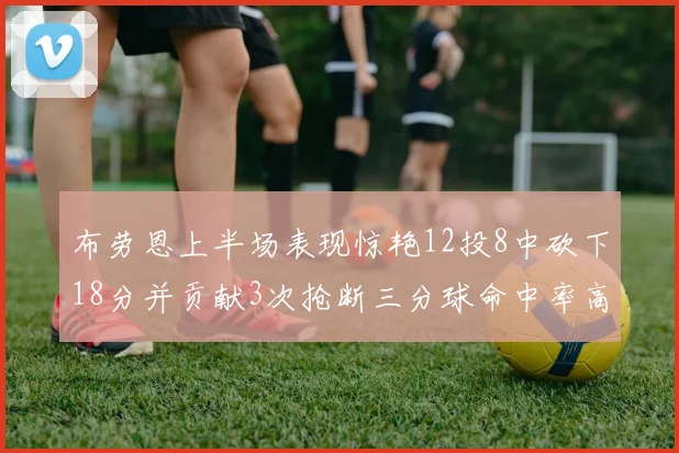 布劳恩上半场表现惊艳12投8中砍下18分并贡献3次抢断三分球命中率高达50