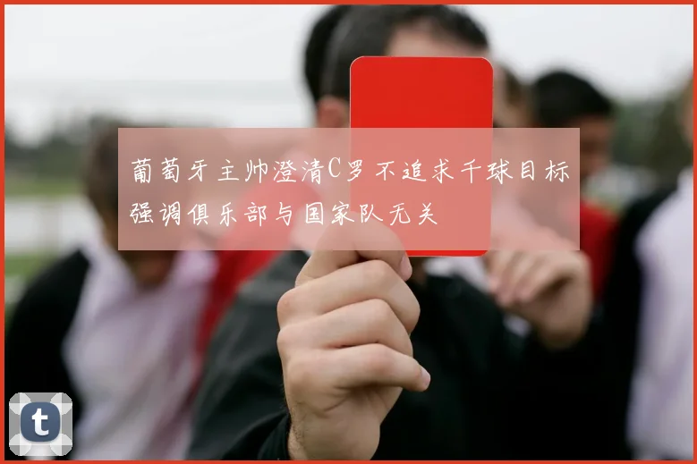 葡萄牙主帅澄清C罗不追求千球目标强调俱乐部与国家队无关