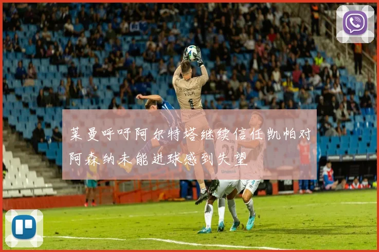莱曼呼吁阿尔特塔继续信任凯帕对阿森纳未能进球感到失望