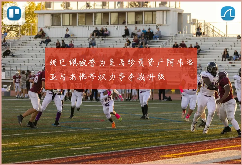 姆巴佩被誉为皇马珍贵资产阿韦洛亚与老佛爷权力争夺战升级