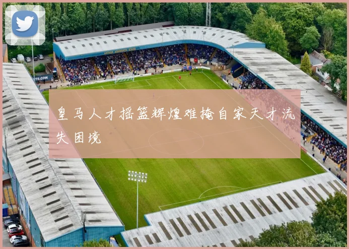 皇马人才摇篮辉煌难掩自家天才流失困境