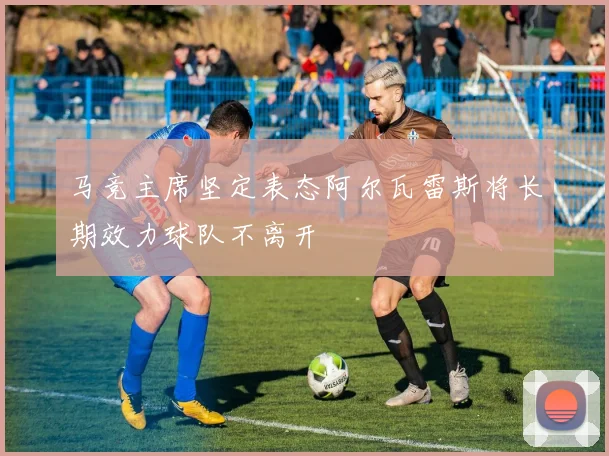 马竞主席坚定表态阿尔瓦雷斯将长期效力球队不离开