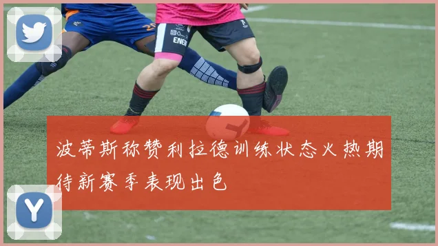 波蒂斯称赞利拉德训练状态火热期待新赛季表现出色