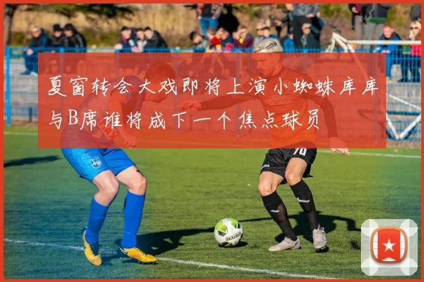夏窗转会大戏即将上演小蜘蛛库库与B席谁将成下一个焦点球员