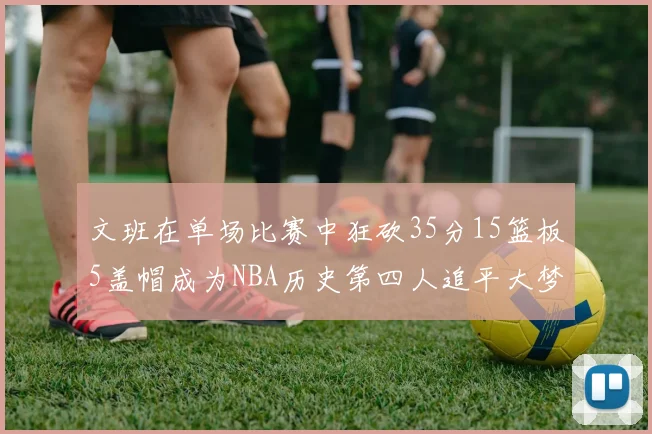 文班在单场比赛中狂砍35分15篮板5盖帽成为NBA历史第四人追平大梦鲨鱼天勾