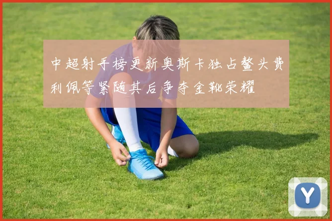中超射手榜更新奥斯卡独占鳌头费利佩等紧随其后争夺金靴荣耀